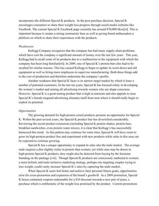 incorporates the different Special K products. In the post purchase decision, Special K
encourages consumers to share their weight loss progress through social media websites like
Facebook. The current Special K Facebook page currently has around 870,000 likes​[vi]​. This is
important because it creates a strong community base as well as giving brand ambassadors a
platform on which to share their experiences with the products.
Weaknesses
Kellogg Company recognizes that the company has had many supply-chain problems,
which have cost the company a significant amount of money over the last few years. This year,
Kellogg had to recall some of its products due to a malfunction in the equipment with which the
company has been long familiar​[vii]​. In 2009, one of Special K’s protein bars also had to be
recalled for similar reasons. This has caused Kellogg to begin to update its worn-down and old
equipment as well as hiring more employees to supervise manufacturing. Both these things add
to the cost of production and therefore undermine the company’s profits.
Another weakness that Special K faces is its narrow target market by which it loses a
number of potential customers. In the last ten years, Special K has focused solely in developing
the women’s market and aiming all advertising towards women who are shape conscious.
However, Special K is a great-tasting product that is high in nutrients and also appeals to men.
Special K’s female-targeted advertising alienates itself from men where it should really begin to
exploit its potential.
Opportunities
The growing demand for high-protein cereal products presents an opportunity for Special
K. Within the past several years, the Special K product line has diversified considerably.
Reviewing the recent product extensions (including Special K protein shakes, protein bars,
breakfast sandwiches, even protein water mixes), it is clear that Kellogg’s has successfully
harnessed this trend. As this pattern may continue for some time, Special K will have room to
grow its high-protein product line and experiment with new products while sales in this area can
be expected to continue growing.
Special K has a unique opportunity to expand its sales into the male market. The average
male requires a diet slightly richer in protein than women; yet while men may be drawn to
high-protein Special K products, they might also be deterred from buying by the feminine
branding on the package [viii]. Though Special K products are consciously marketed to women,
a more holistic and male-inclusive marketing strategy, perhaps one targeting couples trying to
lose weight, could vastly increase Special K’s sales by capturing the male market.
When Special K users feel better and achieve their personal fitness goals, opportunities
arise for cross-promotion and expansion of the brand’s goodwill. In a 2009 promotion, Special
K boxes contained coupons redeemable for a $10 discount towards a new pair of jeans, a
purchase which is emblematic of the weight loss promised by the product. Current promotions
 