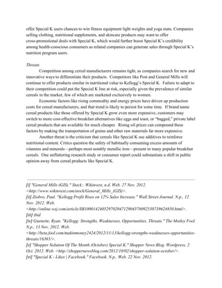 offer Special K users chances to win fitness equipment light weights and yoga mats. Companies
selling clothing, nutritional supplements, and skincare products may want to offer
cross-promotional deals with Special K, which would further boost Special K’s credibility
among health-conscious consumers as related companies can generate sales through Special K’s
nutrition program users.
Threats
Competition among cereal manufacturers remains tight, as companies search for new and
innovative ways to differentiate their products. Competitors like Post and General Mills will
continue to offer products similar in nutritional value to Kellogg’s Special K. Failure to adapt to
their competition could put the Special K line at risk, especially given the prevalence of similar
cereals in the market, few of which are marketed exclusively to women.
Economic factors like rising commodity and energy prices have driven up production
costs for cereal manufacturers, and that trend is likely to persist for some time. If brand name
cereal products like those offered by Special K grow even more expensive, customers may
switch to more cost-effective breakfast alternatives like eggs and toast, or “bagged,” private label
cereal products that are available for much cheaper. Rising oil prices can compound these
factors by making the transportation of grains and other raw materials far more expensive.
Another threat is the criticism that cereals like Special K use additives to reinforce
nutritional content. Critics question the safety of habitually consuming excess amounts of
vitamins and minerals—perhaps most notably metallic iron—present in many popular breakfast
cereals. One unflattering research study or consumer report could substantiate a shift in public
opinion away from cereal products like Special K.
[i]​ "General Mills (GIS)." Stock:. Wikinvest, n.d. Web. 27 Nov. 2012.
<http://www.wikinvest.com/stock/General_Mills_(GIS)>.
[ii]​ Ziobro, Paul. "Kellogg Profit Rises on 12% Sales Increase." Wall Street Journal. N.p., 12
Nov. 2012. Web.
<http://online.wsj.com/article/SB10001424052970204712904578092530739624850.html>.
[iii]​ ibid
[iv]​ Guenette, Ryan. "Kellogg: Strengths, Weaknesses, Opportunities, Threats." The Motley Fool.
N.p., 13 Nov. 2012. Web.
<http://beta.fool.com/makinmoney2424/2012/11/13/kellogg-strengths-weaknesses-opportunities-
threats/16365/>.
[v]​ "Shopper Solution Of The Month (October) Special K." Shopper News Blog. Wordpress, 2
Oct. 2012. Web. <http://shoppernewsblog.com/2012/10/02/shopper-solution-october/>.
[vi]​ "Special K - Likes | Facebook." Facebook. N.p.. Web. 22 Nov. 2012.
 