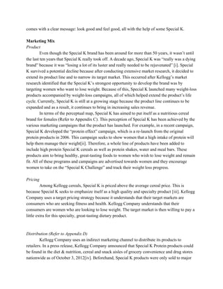 comes with a clear message: look good and feel good, all with the help of some Special K.
Marketing Mix
Product
Even though the Special K brand has been around for more than 50 years, it wasn’t until
the last ten years that Special K really took off. A decade ago, Special K was “really was a dying
brand” because it was “losing a lot of its luster and really needed to be rejuvenated” [i]. Special
K survived a potential decline because after conducting extensive market research, it decided to
extend its product line and to narrow its target market. This occurred after Kellogg’s market
research identified that the Special K’s strongest opportunity to develop the brand was by
targeting women who want to lose weight. Because of this, Special K launched many weight-loss
products accompanied by weight-loss campaigns, all of which helped extend the product’s life
cycle. Currently, Special K is still at a growing stage because the product line continues to be
expanded and as a result, it continues to bring in increasing sales revenue.
In terms of the perceptual map, Special K has aimed to put itself as a nutritious cereal
brand for females (Refer to Appendix C). This perception of Special K has been achieved by the
various marketing campaigns that the product has launched. For example, in a recent campaign,
Special K developed the “protein effect” campaign, which is a re-launch from the original
protein products in 2006. This campaign seeks to show women that a high intake of protein will
help them manage their weight[ii]. Therefore, a whole line of products have been added to
include high protein Special K cereals as well as protein shakes, water and meal bars. These
products aim to bring healthy, great-tasting foods to women who wish to lose weight and remain
fit. All of these programs and campaigns are advertised towards women and they encourage
women to take on the “Special K Challenge” and track their weight loss progress.
Pricing
Among Kellogg cereals, Special K is priced above the average cereal price. This is
because Special K seeks to emphasize itself as a high quality and specialty product [iii]. Kellogg
Company uses a target pricing strategy because it understands that their target markets are
consumers who are seeking fitness and health. Kellogg Company understands that their
consumers are women who are looking to lose weight. The target market is then willing to pay a
little extra for this specialty, great-tasting dietary product.
Distribution (Refer to Appendix D)
Kellogg Company uses an indirect marketing channel to distribute its products to
retailers. In a press release, Kellogg Company announced that Special K Protein products could
be found in the diet & nutrition, cereal and snack aisles of grocery convenience and drug stores
nationwide as of October 3, 2012[iv]. Beforehand, Special K products were only sold to major
 