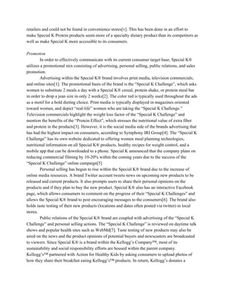 retailers and could not be found in convenience stores[v]. This has been done in an effort to
make Special K Protein products seem more of a specialty dietary product than its competitors as
well as make Special K more accessible to its consumers.
Promotion
In order to effectively communicate with its current consumer target base, Special K®
utilizes a promotional mix consisting of advertising, personal selling, public relations, and sales
promotion.
Advertising within the Special K® brand involves print media, television commercials,
and online sites[1]. The promotional basis of the brand is the “Special K Challenge”, which asks
women to substitute 2 meals a day with a Special K® cereal, protein shake, or protein meal bar
in order to drop a jean size in only 2 weeks[2]. The color red is typically used throughout the ads
as a motif for a bold dieting choice. Print media is typically displayed in magazines oriented
toward women, and depict “real-life” women who are taking the “Special K Challenge.”
Television commercials highlight the weight loss factor of the “Special K Challenge” and
mention the benefits of the “Protein Effect”, which stresses the nutritional value of extra fiber
and protein in the products[3]. However, it is the social media side of the brands advertising that
has had the highest impact on consumers, according to Symphony IRI Group[4]. The “Special K
Challenge” has its own website dedicated to offering women meal planning technologies,
nutritional information on all Special K® products, healthy recipes for weight control, and a
mobile app that can be downloaded to a phone. Special K announced that the company plans on
reducing commercial filming by 10-20% within the coming years due to the success of the
“Special K Challenge” online campaign[5]
Personal selling​ ​has begun to rise within the Special K® brand due to the increase of
online media resources. A brand Twitter account tweets news on upcoming new products to be
released and current products. It also prompts users to share their personal opinions on the
products and if they plan to buy the new product. Special K® also has an interactive Facebook
page, which allows consumers to comment on the progress of their “Special K Challenges” and
allows the Special K® brand to post encouraging messages to the consumers[6]. The brand also
holds taste testing of their new products (locations and dates often posted via twitter) in local
stores.
Public relations of the Special K® brand are coupled with advertising of the “Special K
Challenge” and personal selling actions. The “Special K Challenge” is reviewed on daytime talk
shows and popular health sites such as WebMd[7]. Taste testing of new products may also be
aired on the news and the product opinions of potential buyers and newscasters are broadcasted
to viewers. Since Special K® is a brand within the Kellogg’s Company™, most of its
sustainability and social responsibility efforts are housed within the parent company.
Kellogg’s™ partnered with Action for Healthy Kids by asking consumers to upload photos of
how they share their breakfast eating Kellogg’s™ products. In return, Kellogg’s donates a
 
