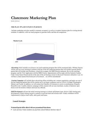 Claremore Marketing Plan
Jackie Jackson


THE PLAN: 95% OCCUPANCY IN 60 DAYS

 Includes marketing activities needed to maintain occupancy as well as a resident retention plan for existing desired
residents. In addition, a full out reach program to generate traffic and beat all competition.




   Market Cycle




       2005                            2006                            2007



Advertising which includes an extensive out reach marketing program that will be monitored daily. Whitney Haynes
will be sent out every morning in uniform with top of the line marketing packets that will include a picture perfect
packet that will include mini brochures, virtual tour on paper, the MBS mission statement, the on-site concierge
program, and the TAA Application with the MBS Criteria. Appointments will be made with the Sonterra Country
Club, Corner Stone Church and all of the state of the art business owners in the local Claremore submarket. Last, we
will have a daily human directional just to be noticed… we will be remembered!

 Leasing Campaign will include direct advertising efforts including rate/ contract negotiation, and again our top of
the line marketing packets that will be mailed out to our larger companies such as USAA, Citi Bank, Washington
Mutual, and Toyota. In addition, we will contact the Chamber of Commerce to assist in coordinating a Property
Beautiful event. A public relations campaign will be created with our area merchants, to plan a Claremore open
house event for locators, brokers and local city officials.

Skill Development will provide initial morning training to evaluate and prepare team, devise a daily leasing goal,
development of daily leasing incentive contests to motivate team and increase skill. A daily worksheet will be
implemented to help us track traffic, daily goals and leases.



   Launch Strategies


Weekend Special will be offered with new promotional Fiesta theme.
 Look and lease: Future residents can pop fiesta colored balloons that have slips of
 