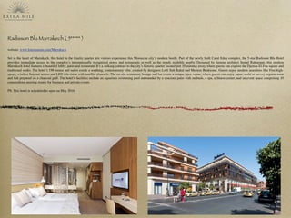 Radisson Blu Marrakech ( 5***** )
website: www.fourseasons.com/Marrakech
Set in the heart of Marrakech, this hotel in the Gueliz quarter lets visitors experience this Moroccan city’s modern bustle. Part of the newly built Carré Eden complex, the 5-star Radisson Blu Hotel
provides immediate access to the complex’s internationally recognized stores and restaurants as well as the trendy nightlife nearby. Designed by famous architect Imaad Rahmouni, this modern
Marrakech hotel features a beautiful lobby, patio and restaurant. It’s a striking contrast to the city’s historic quarter located just 10 minutes away, where guests can explore the Djemaa El-Fna square and
traditional souks. The hotel’s 198 rooms and suites exude a soothing, contemporary vibe, created by designers Lotﬁ Sidi Rahal and Meriem Benkirane. Guests enjoy modern amenities like Free high-
speed, wireless Internet access and LED television with satellite channels. The on-site restaurant, lounge and bar create a unique open venue, where guests can enjoy tapas, sushi or savory organic meat
and ﬁsh prepared on a charcoal grill. The hotel’s facilities include an aquarium swimming pool surrounded by a spacious patio with sunbeds, a spa, a ﬁtness center, and an event space comprising 10
commodious meeting rooms for business and private events.
PS: This hotel is scheduled to open on May 2016
 