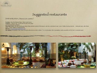 Suggested restaurants
DAR MARJANA ( Moroccan cuisine )
Location : Near Dar Elbacha Palace. Direct coach access
Capacity : 1 salon for 40, 1 for 20 and 50 in the lovely patio
(covered and heated in Winter)
Menu Rate from: 800 DH including pre dinner drink (alcohol cocktail of fruit juices) and wine and mineral water - up to 1 bottle of each per person - during the meal, after dinner
liquor : Cognac, Mahia or Peppermint Get
Web site : www.darmarjanamarrakech.com
Our opinion: The quality of the venue is far above that shown on their website !! it s a lovely place, full of atmosphere, easily accessible and the food is extremely good.
 