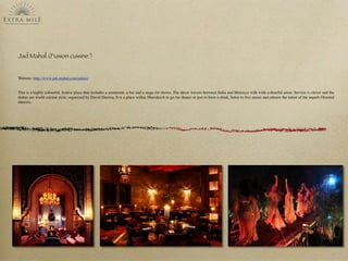 Jad Mahal (Fusion cuisine )
Website: http://www.jad-mahal.com/palais/
This is a highly colourful, festive place that includes a restaurant, a bar and a stage for shows. The décor wavers between India and Morocco with wide colourful areas. Service is clever and the
dishes are world cuisine style, organized by David Ducroq. It is a place within Marrakech to go for dinner or just to have a drink, listen to live music and admire the talent of the superb Oriental
dancers.
 