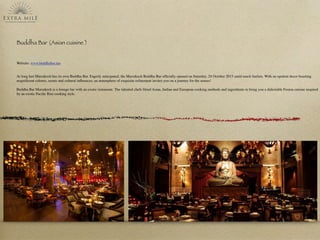 Buddha Bar (Asian cuisine )
Website: www.buddhabar.ma
At long last Marrakech has its own Buddha Bar. Eagerly anticipated, the Marrakech Buddha Bar ofﬁcially opened on Saturday, 24 October 2015 amid much fanfare. With an opulent decor boasting
magniﬁcent colours, scents and cultural inﬂuences; an atmosphere of exquisite reﬁnement invites you on a journey for the senses!
Buddha Bar Marrakech is a lounge bar with an exotic restaurant. The talented chefs blend Asian, Indian and European cooking methods and ingredients to bring you a delectable Fusion cuisine inspired
by an exotic Paciﬁc Rim cooking style.
 