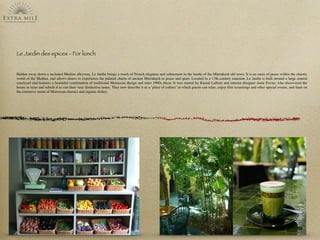 Le Jardin des epices - For lunch
Hidden away down a secluded Medina alleyway, Le Jardin brings a touch of French elegance and reﬁnement to the bustle of the Marrakech old town. It is an oasis of peace within the chaotic
world of the Medina, and allows diners to experience the palatial charm of ancient Marrakech in peace and quiet. Located in a 17th-century mansion, Le Jardin is built around a large central
courtyard and features a beautiful combination of traditional Moroccan design and retro 1960s décor. It was started by Kamal Laftimi and interior designer Anne Favier, who discovered the
house in ruins and rebuilt it to suit their very distinctive tastes. They now describe it as a ‘place of culture’ in which guests can relax, enjoy ﬁlm screenings and other special events, and feast on
the extensive menu of Moroccan classics and organic dishes.
 