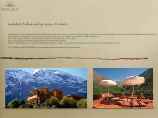 Kasbah du Toubkal roof top terrace - For lunch
High above sea level, the Kasbah du Toubkal looks out over three major valleys carved from majestic rocky mountains rising to over 4,000 metres. Near the foot of the highest peak in North Africa, it's
only 40 miles from Marrakech, but the peace and quiet and seclusion are so complete the city seems a million miles away.
Lunch at Kasbah du Toubkal is a genuine Berber experience offering healthy, balanced diet.
Lunch is prepared with fresh local ingredients and traditional Berber methods.
Enjoy the breath taking snow capped Atlas Mountains and Berber villages as a backdrop while being served in low tables with cushions and low stools.
PS: No alcohol is sold in the Kasbah but we can arrange some wine and beer to be served for you.
 