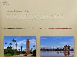 Marrakech discovery tour - Half day
Visit the most beautiful palaces and monuments in Marrakech including Bahia Palace: Built in the late 19th century, the name literally means 'brilliance' and
was intended to be the greatest Palace of its time. You will also visit the Saadian tombs, only recently discovered in 1917 and restored. The tombs have,
because of the beauty of their decoration, been a major attraction. Stroll through the labyrinth of narrow streets in the Medina and visit the famous Souks,
selling everything from leather to clothing to spices. Witness the astonishing spectacle of Djemaa El Fna Square. Used equally by locals and tourists, you will
ﬁnd juice stalls, water sellers and snake charmers by day and dancing boys, storytellers and magicians by night. As darkness descends, the square ﬁlls with
food stalls. for visitors of Marrakech
 