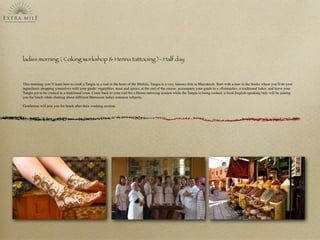 ladies morning ( Coking workshop & Henna tattooing )- Half day
This morning, you’ll learn how to cook a Tangia in a riad in the heart of the Medina, Tangia is a very famous dish in Marrakech: Start with a tour in the Souks where you’ll do your
ingredients shopping yourselves with your guide: vegetables, meat and spices, at the end of the course, accompany your guide to a «Fernatchi», a traditional baker, and leave your
Tangia pot to be cooked in a traditional oven. Come back to your riad for a Henna tattooing session while the Tangia is being cooked. a local English speaking lady will be joining
you for lunch while chatting about different Moroccan ladies common subjects.
Gentleman will join you for lunch after their working session.
 