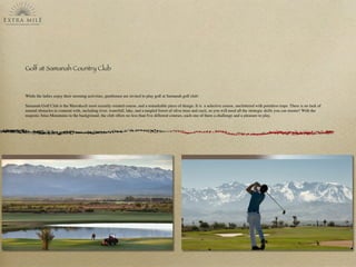 Golf at Samanah Country Club
While the ladies enjoy their morning activities, gentlemen are invited to play golf at Samanah golf club:
Samanah Golf Club is the Marrakech most recently created course, and a remarkable piece of design. It is  a selective course, uncluttered with pointless traps. There is no lack of
natural obstacles to contend with, including river, waterfall, lake, and a tangled forest of olive trees and cacti, so you will need all the strategic skills you can muster! With the
majestic Atlas Mountains in the background, the club offers no less than ﬁve different courses, each one of them a challenge and a pleasure to play.
 