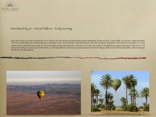 Marrakech by air - Hot air balloon - Early morning
Early pick up frpm your hotel and depart by a 4*4 vehicle to the take off pad near the palmeraie north of Marrakech. During one hour of scenic ﬂight, you will have superb panoramic
views over small villages, the immense palm grove extending as far as the Tensift River, and the backdrop of the Atlas mountains. Depending on the number of participants we can do
a touch and go (where half of the group sets off in the balloon and the other half follow off road in a 4x4 and in the middle of the ﬂight they exchange) The ﬂight is followed by a 4*4
mini circuit, ending in a typical tiny hamlet where you will enjoy Mint tea and moroccan pastry prepared by the local villagers. Return to the hotel around midday, after crossing the
Tensift river and the palmeraie.
 