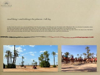 Quad biking / camel trekking in the palmeraie - Half day
A roller coaster ride awaits you as you go quad-biking in the lush green expanse of the Palm groves just 30 minutes north of Marrakech. This is an adventure for adrenaline seekers
that offers you the chance to admire the local desert, palm trees, rivers and mansions nestled in the shade of the palms as you zip between the trees. 
Your adventure will start with a 20 minutes initiation and security rules, then each delegate will be driving his own quad. Half way, there will be a tea stop at one of the Berber
houses  in the area served along with local crepes.  Please note that this activity can be combined with a camel trek in the palmeraie.
 