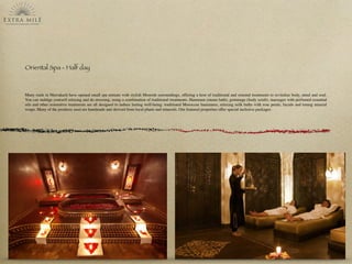 Oriental Spa - Half day
Many riads in Marrakech have opened small spa retreats with stylish Moorish surroundings, offering a host of traditional and oriental treatments to revitalize body, mind and soul.
You can indulge yourself relaxing and de-stressing, using a combination of traditional treatments. Hammam (steam bath), gommage (body scrub), massages with perfumed essential
oils and other restorative treatments are all designed to induce lasting well-being: traditional Moroccan hammams, relaxing milk baths with rose petals, facials and toning mineral
wraps. Many of the products used are handmade and derived from local plants and minerals. Our featured properties offer special inclusive packages.
 