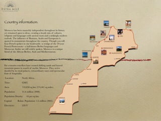 Country information:
Morocco has been staunchly independent throughout its history
yet remained open to ideas, creating a heady mix of cultures,
religions and languages with ancient roots and a strikingly modern
outlook. The inﬂuence of Romans, Arabs and Europeans is
spotted in monuments throughout the country. Though you will
hear French spoken in city boulevards - a vestige of the 50-year
French Protectorate - a half-dozen Berber languages and
Moroccan Arabic are still widely spoken. Morocco is a unique
blend of the African Berber, Arab and Mediterranean.
For centuries travellers have crossed shifting sands and braved
mountain passes in search of mythic Morocco. They arrive
dazzled by its royal palaces, extraordinary oases and spectacular
feats of hospitality.
Location: 	 	 North Africa.
Time: 	 	 	 GMT.
Area: 	 	 	 710,850 sq km (274,461 sq miles).
Population: 	 	 31.6 million (2008).
Population Density: 	 44 per sq km.
Capital: 		 Rabat. Population: 1.6 million (2005).
Electricity: 	 	 220 V 
 