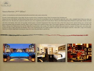 Naoura Barriere ( 5***** deluxe )
website: www.lucienbarriere.com/localized/en/hotel/etablissements/hotel_ryads_naoura_barriere.htm
85 rooms, Central medina location, Classic Hotel, All suites, Exclusive luxury, Contemporary design, Choice of restaurants, Spa, Swimming pool.
Sitting in the heart of the Medina, the Hotel & Ryads Naoura Barrière raises the bar for accommodation in this city. Surrounded by high stone walls, it offers a delightful blend of Moroccan culture and
French 'art de vivre'. The entire site is spread over nearly ﬁve acres, set in a magniﬁcent garden full of exotic ﬂowers.･Rooms at the Hotel & Ryads Naoura Barrière are quite simply stunning: decorated
with lattice-work furniture, dark woods and top-quality materials against a minimalist background of white. Each of the suites is ﬁtted with a king-size bed, separate dressing room, surround sound
home entertainment system and internet connection. When it comes to dining you are spoiled for choice: there is The Fouquet’s Marrakech, which offers international dishes with French touches; The
Wardya, offering classic Mediterranean food; and The Nuphar Bar, the perfect place in the evenings. The U Spa offers traditional Moroccan hammams, an aquatic well-being course, and a ﬁtness centre
to keep your body in shape, physically and spiritually. There is also a hairdressing salon. For younger members of the family, the hotel organises Club Diwi, which offers a range of fun activities.
Outside you will ﬁnd a large heated swimming pool, along with a terrace the perfect place to catch the sun.
 