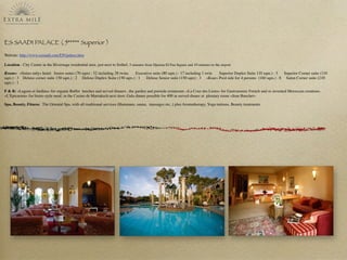 ES SAADI PALACE ( 5***** Superior )	
Website: http://www.essaadi.com/EN/palace.htm
Location : City Centre in the Hivernage residential area, just next to Soﬁtel, 5 minutes from Djemaa El Fna Square and 10 minutes to the airport
Rooms: «Suites only» hotel: Junior suites (70 sqm) : 52 including 28 twins Executive suite (80 sqm.) : 17 including 1 twin Superior Duplex Suite 110 sqm.) : 5 Superior Corner suite (110
sqm.) : 3 Deluxe corner suite 150 sqm.) : 2 Deluxe Duplex Suite (150 sqm.) : 1 Deluxe Senior suite (150 sqm) : 3 «Ksar» Pool side for 4 persons (160 sqm.) : 8 Salon Corner suite (210
sqm.) : 1
F & B: «Lagons et Jardins» for organic Buffet lunches and served dinners , the garden and pooside restaurant; «La Cour des Lions» for Gastronomic French and re-invented Moroccan creations.
«L’Epicurien» for bistro style meal, in the Casino de Marrakech next door. Gala dinner possible for 400 in served dinner at pleniary room «Jean Bauchet»
Spa, Beauty, Fitness: The Oriental Spa, with all traditional services (Hammam, sauna, massages etc..) plus Aromatherapy, Yoga tuitions, Beauty treatments
 