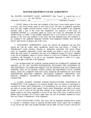 1
MASTER EQUIPMENT LEASE AGREEMENT
This MASTER EQUIPMENT LEASE AGREEMENT (this "Lease") is entered into as of
..................................... by and between ________________________Inc., a .......................
corporation ("Lessor"), and __________________, a ...................... corporation ("Lessee").
1. LEASE. Subject to the terms and conditions of this Lease, Lessor hereby agrees to lease
to Lessee, and Lessee hereby agrees to lease from Lessor, the items of equipment, machinery,
tools and other tangible personal property owned by Lessor and identified in any Equipment
Schedule made a part of this Lease (the "Equipment"). For purposes of this Lease, an
"Equipment Schedule" is a document signed by Lessor and Lessee (in substantially the form
attached hereto as Exhibit 1) that identifies Equipment that is to be leased by Lessor to Lessee
pursuant to the terms and conditions of this Lease and such additional terms and conditions as
are contained in the applicable Equipment Schedule. Each Equipment Schedule, upon execution
thereof, shall become an integral part of this Lease.
2. ACQUISITION AGREEMENTS. Lessee has selected the Equipment and may have
entered into with the vendor and/or manufacturer thereof (any such person, a "Vendor" or
"Manufacturer") certain purchase, licensing or maintenance agreements with respect thereto
(each, an "Acquisition Agreement"). Lessee shall transfer and assign to Lessor all of its rights
(other than with respect to warranties), but none of its obligations (except for Lessee's obligation
to pay for the Equipment, subject to Lessee's delivery to Lessor of a Certificate of Acceptance in
accordance with Paragraph 7), in and to any Acquisition Agreement to which it is a party,
including the right to take title to the Equipment.
3. NO WARRANTIES BY LESSOR. LESSOR MAKES NO WARRANTY, EXPRESS OR
IMPLIED, AS TO ANY MATTER WHATSOEVER, INCLUDING THE CONDITION OF
THE EQUIPMENT, ITS MERCHANTABILITY OR ITS FITNESS FOR ANY PARTICULAR
PURPOSE, AND, AS TO LESSOR, LESSEE LEASES THE EQUIPMENT "AS IS." LESSOR
SHALL HAVE NO LIABILITY FOR ANY LOSS, DAMAGE OR EXPENSE OF ANY KIND
WHATSOEVER RELATING THERETO, INCLUDING WITHOUT LIMITATION ANY
SPECIAL, INDIRECT, INCIDENTAL OR CONSEQUENTIAL DAMAGES OF ANY
CHARACTER.
4. CLAIMS AGAINST VENDOR AND/OR MANUFACTURER; ASSIGNMENT OF
WARRANTIES. If the Equipment is not properly installed, does not operate as represented or
warranted by Vendor and/or Manufacturer, or is unsatisfactory for any reason, Lessee shall make
any claim on account thereof solely against Vendor and/or Manufacturer, and shall, in all events,
continue to pay to Lessor all rent and other amounts, if any, payable under this Lease. Lessor
hereby assigns (to the extent assignable) to Lessee for the term of the Lease or until an Event of
Default occurs hereunder, all of Lessor's rights under any and all warranties obtained by Lessor
from any Vendor or Manufacturer of the Equipment.
5. NON-CANCELLABLE LEASE. This Lease and any Equipment Schedule hereto cannot
be canceled or terminated except as expressly provided herein. Lessee agrees that its obligation
to pay all rent and other sums payable hereunder and the rights of Lessor in and to such rent are
 