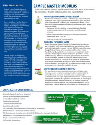 SOBRE SAMPLE MASTER®
Usando a tecnologia de banco de
dados mais recente, Sample Master ® é
compatível com Windows, permitindo
integração com Microsoft Office e
outras aplicações em uma variedade
de ambientes de rede.
Com a facilidade e familiaridade do
aponte-e-clique de computação,
Sample Master ® possui componentes
ricos em recursos, como uma
interface de usuário intuitiva,
cálculos integrados, alertas de e-mail
automáticos, funcionalidade do
Master Query (Mestre de Consultas),
agendamento e emissão de relatórios
automatizados. Os usuários podem
fácilmente modificar legendas de
tela para uma terminologia comum,
executar amostras de relatórios
modificáveis, bem como incorporar
novas telas, formulários de relatório,
consultas, menus, módulos e muito
mais.
Sample Master ® é modular em
desenho e oferece aos laboratórios
uma flexibilidade incomparável na
escolha de hardware e software
específicos para suas necessidades,
bem como suporta a expansão com
o crescimento das operações. O
investimento pode ser implementado
rapidamente e é apoiado por excelente
serviço ao cliente, programas de
treinamento abrangentes e finalmente,
uma assistência técnica compreensiva.

SAMPLE MASTER® MÓDULOS

Investir em todos ou somente aqueles que você necessita, e com o crescimento
das operações, o desenho modular permite uma expansão fácil!
MÓDULO DE ACOMPANHAMENTO DE AMOSTRA

Este módulo permite aos usuários a automatização rápida e eficiente
de funções como log-in (agendamento de amostras), gerar etiquetas
com código de barras, criar cotações, converter para ordens, e criar
faturas que podem ser exportados eletrônicamente para vários setores
de contabilidade.
•	 Gerar uma série de relatórios, incluindo Cadeia de Custódia,  
relatório de agendamento de amostras, e as condições das
amostras
•	 Verificar a documentação de apoio ou anexar arquivos a uma
ordem (PDF, Word, Excel, etc)
•	 Criar, manter e e-mail listas de trabalho

MÓDULO DE ENTRADA DE DADOS

Inserir dados, criar lotes de Controle de Qualidade (QC) e relatórios
personalizados, verificar a trilha de auditoria  , executar uma análise
de tendência de dados, executar a função GIS (Sistema de Informação
Geográfica), configurar conversões de unidades, e fazer uso da
função Master Query (Mestre de Consultas) para a aquisição rápida
de dados. Relatório personalizado lhe permite aproveitar o poder
do Master Query, definindo os critérios  para relatórios de auditoria
e criar um número ilimitado de  relatórios definidos pelo usuário.
Usando dados históricos, criar gráficos de Análise de Tendências por
teste, departamento, local de coleta do cliente, ou uma variedade de
critérios. Usando a função GIS LIMS, os usuários podem grafar locais de
amostragem e os valores dos resultados do teste.

MÓDULO DE AGENDAMENTO DE AMOSTRA

Pré-agendamento automático de amostras para coleta de rotina. 
Amostras podem ser programadas automaticamente como diária,
semanal, mensal, trimestral, semestral, anual, ou pelo estudo.
Juntamente com uma cópia impressa do calendário e a capacidade de
reprogramar para férias, fica garantido que os eventos de amostragem
não serão excluidos. Materiais para coleta de amostras podem ser
preparados com antecedência, com páginas de roteamento, frascos
etiquetados, e alertas por e-mail para a equipe de coleta de campo.

SAMPLE MASTER® CARACTERISTICAS
Sistema Configurável e Alertas em Tempo Real
Painel de Instrumentos e Portal para a Rede
ANÁLISE DETALHADA
Código de Barras e Trilha de Auditoria
R E Q U I S I TO S
Fax automatizada e e-mail
Cálculos e Limite de Verificação
Cadeia Interna de Custódia
ELN (Caderno de Laboratório Eletrônico) e Integração de Instrumentos
Relatórios flexíveis e Inventário de Produtos Químicos
CRM (Gerenciamento de relações com o cliente) & QA / QC (Garantia e Controle de Qualidade)
Agendamento e EDDS (Envio eletronico de dados)
Projeto & Gerenciamento de Recursos
MELHORIAS CONTÍNUAS
Conformidade Regulamentar
MELHORIAS E ATUALIZAÇÕES DO SISTEMA

CONFIGURAÇÃO
DO LIMS
MANUTENÇÃO E
SUPORTE

VERIFICAÇÃO
(QUALIDADE,
GARANTIA E
COMPROVAÇÃO)

IMPLEMENTACIÓN
& CAPACITACIÓN

 