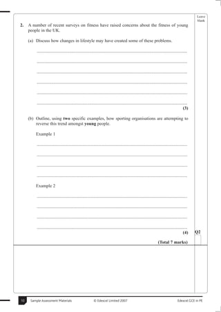 Leave
                                                                                                                                                     blank
2.   A number of recent surveys on fitness have raised concerns about the fitness of young
     people in the UK.

     (a) Discuss how changes in lifestyle may have created some of these problems.

          .......................................................................................................................................

          .......................................................................................................................................

          .......................................................................................................................................

          .......................................................................................................................................

          .......................................................................................................................................

          .......................................................................................................................................
                                                                                                                                             (3)

     (b) Outline, using two specific examples, how sporting organisations are attempting to
         reverse this trend amongst young people.

         Example 1

          .......................................................................................................................................

          .......................................................................................................................................

          .......................................................................................................................................

          .......................................................................................................................................

         Example 2

          .......................................................................................................................................

          .......................................................................................................................................

          .......................................................................................................................................

          .......................................................................................................................................
                                                                                                                                             (4)    Q2

                                                                                                                      (Total 7 marks)




10    Sample Assessment Materials                           © Edexcel Limited 2007                                                      Edexcel GCE in PE
 