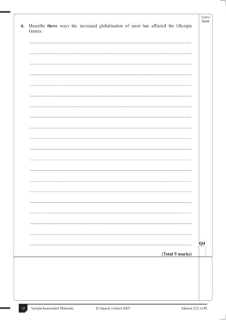 Leave
                                                                                                                                                       blank
4.   Describe three ways the increased globalisation of sport has affected the Olympic
     Games.

     ..............................................................................................................................................

     ..............................................................................................................................................

     ..............................................................................................................................................

     ..............................................................................................................................................

     ..............................................................................................................................................

     ..............................................................................................................................................

     ..............................................................................................................................................

     ..............................................................................................................................................

     ..............................................................................................................................................

     ..............................................................................................................................................

     ..............................................................................................................................................

     ..............................................................................................................................................

     ..............................................................................................................................................

     ..............................................................................................................................................

     ..............................................................................................................................................

     ..............................................................................................................................................

     ..............................................................................................................................................

     ..............................................................................................................................................

     ..............................................................................................................................................

     ..............................................................................................................................................   Q4

                                                                                                                        (Total 9 marks)




12    Sample Assessment Materials                             © Edexcel Limited 2007                                                      Edexcel GCE in PE
 
