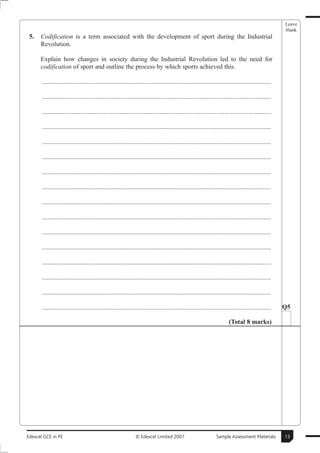 Leave
                                                                                                                                                        blank
 5.   Codification is a term associated with the development of sport during the Industrial
      Revolution.

      Explain how changes in society during the Industrial Revolution led to the need for
      codification of sport and outline the process by which sports achieved this.

       ..............................................................................................................................................

       ..............................................................................................................................................

       ..............................................................................................................................................

       ..............................................................................................................................................

       ..............................................................................................................................................

       ..............................................................................................................................................

       ..............................................................................................................................................

       ..............................................................................................................................................

       ..............................................................................................................................................

       ..............................................................................................................................................

       ..............................................................................................................................................

       ..............................................................................................................................................

       ..............................................................................................................................................

       ..............................................................................................................................................

       ..............................................................................................................................................

       ..............................................................................................................................................   Q5

                                                                                                                          (Total 8 marks)




Edexcel GCE in PE                                               © Edexcel Limited 2007                            Sample Assessment Materials           13
 