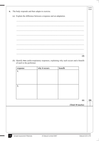 Leave
                                                                                                                                                     blank
6.   The body responds and then adapts to exercise.

     (a) Explain the difference between a response and an adaptation.

          .......................................................................................................................................

          .......................................................................................................................................

          .......................................................................................................................................

          .......................................................................................................................................

          .......................................................................................................................................

          .......................................................................................................................................

          .......................................................................................................................................

          .......................................................................................................................................
                                                                                                                                             (4)

     (b) Identify two cardio-respiratory responses, explaining why each occurs and a benefit
         of each to the performer.

          response                                  why it occurs                             benefit
          1.




          2.




                                                                                                                                             (6)      Q6

                                                                                                                    (Total 10 marks)




14    Sample Assessment Materials                           © Edexcel Limited 2007                                                      Edexcel GCE in PE
 