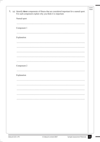 Leave
                                                                                                                                                      blank
 7.   (a) Identify three components of fitness that are considered important for a named sport.
          For each component explain why you think it is important.

           Named sport

            .......................................................................................................................................

           Component 1

            .......................................................................................................................................

           Explanation

            .......................................................................................................................................

            .......................................................................................................................................

            .......................................................................................................................................

            .......................................................................................................................................

            .......................................................................................................................................

           Component 2

            .......................................................................................................................................

           Explanation

            .......................................................................................................................................

            .......................................................................................................................................

            .......................................................................................................................................

            .......................................................................................................................................

            .......................................................................................................................................




Edexcel GCE in PE                                             © Edexcel Limited 2007                            Sample Assessment Materials           15
 