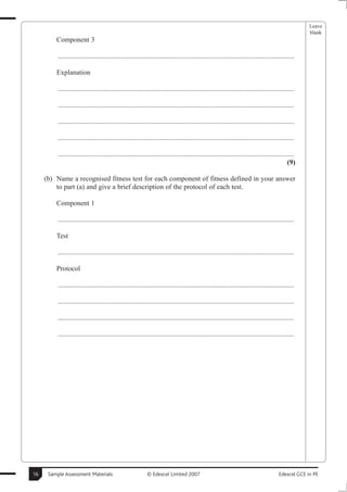 Leave
                                                                                                                                                     blank
         Component 3

          .......................................................................................................................................

         Explanation

          .......................................................................................................................................

          .......................................................................................................................................

          .......................................................................................................................................

          .......................................................................................................................................

          .......................................................................................................................................
                                                                                                                                             (9)

     (b) Name a recognised fitness test for each component of fitness defined in your answer
         to part (a) and give a brief description of the protocol of each test.

         Component 1

          .......................................................................................................................................

         Test

          .......................................................................................................................................

         Protocol

          .......................................................................................................................................

          .......................................................................................................................................

          .......................................................................................................................................

          .......................................................................................................................................




16    Sample Assessment Materials                           © Edexcel Limited 2007                                                      Edexcel GCE in PE
 