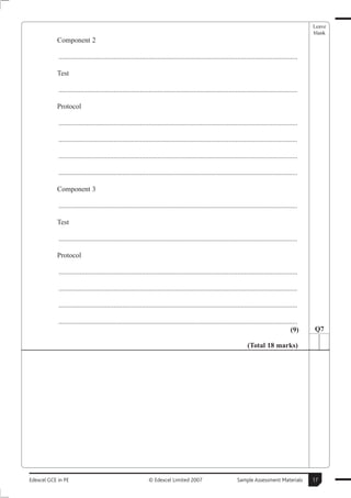 Leave
                                                                                                                                                      blank
           Component 2

            .......................................................................................................................................

           Test

            .......................................................................................................................................

           Protocol

            .......................................................................................................................................

            .......................................................................................................................................

            .......................................................................................................................................

            .......................................................................................................................................

           Component 3

            .......................................................................................................................................

           Test

            .......................................................................................................................................

           Protocol

            .......................................................................................................................................

            .......................................................................................................................................

            .......................................................................................................................................

            .......................................................................................................................................
                                                                                                                                               (9)    Q7

                                                                                                                      (Total 18 marks)




Edexcel GCE in PE                                             © Edexcel Limited 2007                            Sample Assessment Materials           17
 
