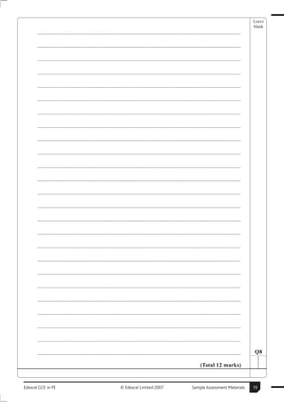 Leave
                                                                                                                                                        blank
       ..............................................................................................................................................

       ..............................................................................................................................................

       ..............................................................................................................................................

       ..............................................................................................................................................

       ..............................................................................................................................................

       ..............................................................................................................................................

       ..............................................................................................................................................

       ..............................................................................................................................................

       ..............................................................................................................................................

       ..............................................................................................................................................

       ..............................................................................................................................................

       ..............................................................................................................................................

       ..............................................................................................................................................

       ..............................................................................................................................................

       ..............................................................................................................................................

       ..............................................................................................................................................

       ..............................................................................................................................................

       ..............................................................................................................................................

       ..............................................................................................................................................

       ..............................................................................................................................................

       ..............................................................................................................................................

       ..............................................................................................................................................

       ..............................................................................................................................................

       ..............................................................................................................................................

       ..............................................................................................................................................   Q8

                                                                                                                        (Total 12 marks)


Edexcel GCE in PE                                               © Edexcel Limited 2007                            Sample Assessment Materials           19
 