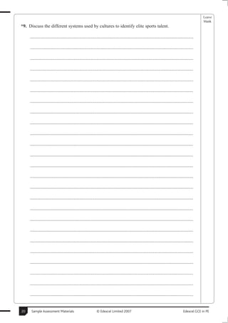 Leave
                                                                                                                                                       blank
*9. Discuss the different systems used by cultures to identify elite sports talent.

     ..............................................................................................................................................

     ..............................................................................................................................................

     ..............................................................................................................................................

     ..............................................................................................................................................

     ..............................................................................................................................................

     ..............................................................................................................................................

     ..............................................................................................................................................

     ..............................................................................................................................................

     ..............................................................................................................................................

     ..............................................................................................................................................

     ..............................................................................................................................................

     ..............................................................................................................................................

     ..............................................................................................................................................

     ..............................................................................................................................................

     ..............................................................................................................................................

     ..............................................................................................................................................

     ..............................................................................................................................................

     ..............................................................................................................................................

     ..............................................................................................................................................

     ..............................................................................................................................................

     ..............................................................................................................................................

     ..............................................................................................................................................

     ..............................................................................................................................................

     ..............................................................................................................................................

     ..............................................................................................................................................


20    Sample Assessment Materials                             © Edexcel Limited 2007                                                      Edexcel GCE in PE
 