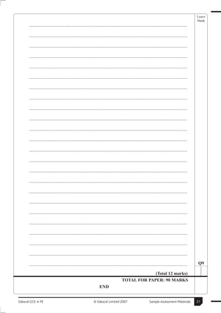 Leave
                                                                                                                                                        blank
       ..............................................................................................................................................

       ..............................................................................................................................................

       ..............................................................................................................................................

       ..............................................................................................................................................

       ..............................................................................................................................................

       ..............................................................................................................................................

       ..............................................................................................................................................

       ..............................................................................................................................................

       ..............................................................................................................................................

       ..............................................................................................................................................

       ..............................................................................................................................................

       ..............................................................................................................................................

       ..............................................................................................................................................

       ..............................................................................................................................................

       ..............................................................................................................................................

       ..............................................................................................................................................

       ..............................................................................................................................................

       ..............................................................................................................................................

       ..............................................................................................................................................

       ..............................................................................................................................................

       ..............................................................................................................................................

       ..............................................................................................................................................

       ..............................................................................................................................................

       ..............................................................................................................................................   Q9

                                                                                                       (Total 12 marks)
                                                                                          TOTAL FOR PAPER: 90 MARKS
                                                                      END


Edexcel GCE in PE                                               © Edexcel Limited 2007                            Sample Assessment Materials           21
 