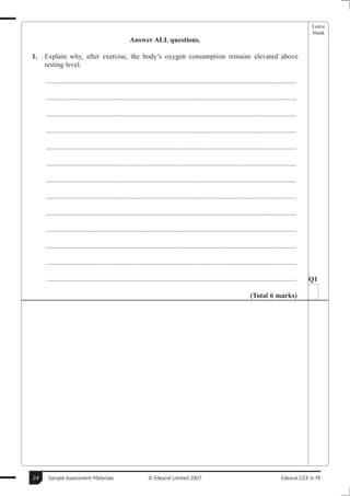Leave
                                                                                                                                                       blank
                                                    Answer ALL questions.

1.   Explain why, after exercise, the body’s oxygen consumption remains elevated above
     resting level.

     ..............................................................................................................................................

     ..............................................................................................................................................

     ..............................................................................................................................................

     ..............................................................................................................................................

     ..............................................................................................................................................

     ..............................................................................................................................................

     ..............................................................................................................................................

     ..............................................................................................................................................

     ..............................................................................................................................................

     ..............................................................................................................................................

     ..............................................................................................................................................

     ..............................................................................................................................................

     ..............................................................................................................................................   Q1

                                                                                                                        (Total 6 marks)




24    Sample Assessment Materials                             © Edexcel Limited 2007                                                      Edexcel GCE in PE
 