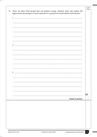 Leave
                                                                                                                                                        blank
 2.   There are three food groups that can produce energy. Identify them and explain the
      approximate percentages of each required for a general all-round athletic performance.

      1. ..........................................................................................................................................

       ..............................................................................................................................................

       ..............................................................................................................................................

       ..............................................................................................................................................

       ..............................................................................................................................................

       ..............................................................................................................................................

      2. ..........................................................................................................................................

       ..............................................................................................................................................

       ..............................................................................................................................................

       ..............................................................................................................................................

       ..............................................................................................................................................

       ..............................................................................................................................................

      3. ..........................................................................................................................................

       ..............................................................................................................................................

       ..............................................................................................................................................

       ..............................................................................................................................................

       ..............................................................................................................................................

       ..............................................................................................................................................   Q2

                                                                                                                          (Total 9 marks)




Edexcel GCE in PE                                               © Edexcel Limited 2007                            Sample Assessment Materials           25
 