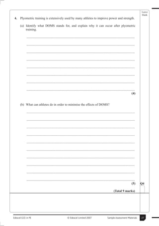 Leave
                                                                                                                                                      blank
 4.   Plyometric training is extensively used by many athletes to improve power and strength.

      (a) Identify what DOMS stands for, and explain why it can occur after plyometric
          training.

            .......................................................................................................................................

            .......................................................................................................................................

            .......................................................................................................................................

            .......................................................................................................................................

            .......................................................................................................................................

            .......................................................................................................................................

            .......................................................................................................................................

            .......................................................................................................................................
                                                                                                                                               (4)


      (b) What can athletes do in order to minimise the effects of DOMS?

            .......................................................................................................................................

            .......................................................................................................................................

            .......................................................................................................................................

            .......................................................................................................................................

            .......................................................................................................................................

            .......................................................................................................................................

            .......................................................................................................................................

            .......................................................................................................................................

            .......................................................................................................................................

            .......................................................................................................................................
                                                                                                                                               (5)    Q4

                                                                                                                        (Total 9 marks)




Edexcel GCE in PE                                             © Edexcel Limited 2007                            Sample Assessment Materials           27
 