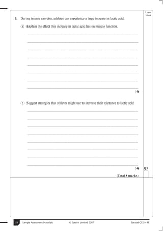 Leave
                                                                                                                                                     blank
5.   During intense exercise, athletes can experience a large increase in lactic acid.

     (a) Explain the effect this increase in lactic acid has on muscle function.

          .......................................................................................................................................

          .......................................................................................................................................

          .......................................................................................................................................

          .......................................................................................................................................

          .......................................................................................................................................

          .......................................................................................................................................

          .......................................................................................................................................

          .......................................................................................................................................
                                                                                                                                             (4)


     (b) Suggest strategies that athletes might use to increase their tolerance to lactic acid.

          .......................................................................................................................................

          .......................................................................................................................................

          .......................................................................................................................................

          .......................................................................................................................................

          .......................................................................................................................................

          .......................................................................................................................................

          .......................................................................................................................................

          .......................................................................................................................................
                                                                                                                                             (4)    Q5

                                                                                                                      (Total 8 marks)




28    Sample Assessment Materials                           © Edexcel Limited 2007                                                      Edexcel GCE in PE
 
