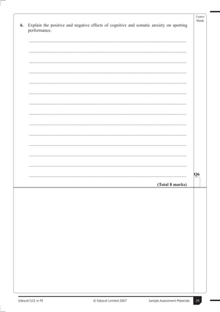 Leave
                                                                                                                                                        blank
 6.   Explain the positive and negative effects of cognitive and somatic anxiety on sporting
      performance.

       ..............................................................................................................................................

       ..............................................................................................................................................

       ..............................................................................................................................................

       ..............................................................................................................................................

       ..............................................................................................................................................

       ..............................................................................................................................................

       ..............................................................................................................................................

       ..............................................................................................................................................

       ..............................................................................................................................................

       ..............................................................................................................................................

       ..............................................................................................................................................

       ..............................................................................................................................................

       ..............................................................................................................................................

       ..............................................................................................................................................   Q6

                                                                                                                          (Total 8 marks)




Edexcel GCE in PE                                               © Edexcel Limited 2007                            Sample Assessment Materials           29
 