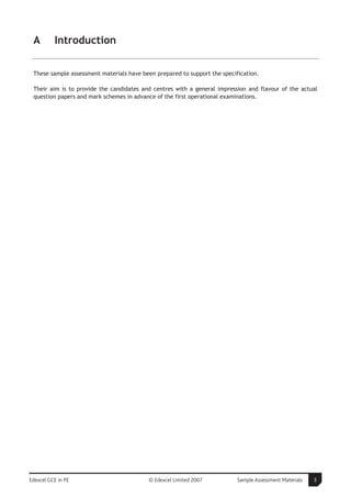 A        Introduction

 These sample assessment materials have been prepared to support the specification.

 Their aim is to provide the candidates and centres with a general impression and flavour of the actual
 question papers and mark schemes in advance of the first operational examinations.




Edexcel GCE in PE                         © Edexcel Limited 2007           Sample Assessment Materials   3
 