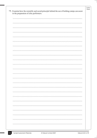 Leave
                                                                                                                                                       blank
*7. Examine how the scientific and social principle behind the use of holding camps can assist
    in the preparation of elite performers.

     ..............................................................................................................................................

     ..............................................................................................................................................

     ..............................................................................................................................................

     ..............................................................................................................................................

     ..............................................................................................................................................

     ..............................................................................................................................................

     ..............................................................................................................................................

     ..............................................................................................................................................

     ..............................................................................................................................................

     ..............................................................................................................................................

     ..............................................................................................................................................

     ..............................................................................................................................................

     ..............................................................................................................................................

     ..............................................................................................................................................

     ..............................................................................................................................................

     ..............................................................................................................................................

     ..............................................................................................................................................

     ..............................................................................................................................................

     ..............................................................................................................................................

     ..............................................................................................................................................

     ..............................................................................................................................................

     ..............................................................................................................................................

     ..............................................................................................................................................

     ..............................................................................................................................................



30    Sample Assessment Materials                             © Edexcel Limited 2007                                                      Edexcel GCE in PE
 
