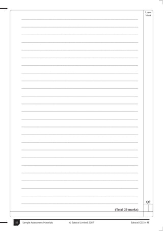 Leave
                                                                                                                                                       blank
     ..............................................................................................................................................

     ..............................................................................................................................................

     ..............................................................................................................................................

     ..............................................................................................................................................

     ..............................................................................................................................................

     ..............................................................................................................................................

     ..............................................................................................................................................

     ..............................................................................................................................................

     ..............................................................................................................................................

     ..............................................................................................................................................

     ..............................................................................................................................................

     ..............................................................................................................................................

     ..............................................................................................................................................

     ..............................................................................................................................................

     ..............................................................................................................................................

     ..............................................................................................................................................

     ..............................................................................................................................................

     ..............................................................................................................................................

     ..............................................................................................................................................

     ..............................................................................................................................................

     ..............................................................................................................................................

     ..............................................................................................................................................

     ..............................................................................................................................................

     ..............................................................................................................................................

     ..............................................................................................................................................     Q7

                                                                                                                      (Total 20 marks)


32    Sample Assessment Materials                             © Edexcel Limited 2007                                                      Edexcel GCE in PE
 