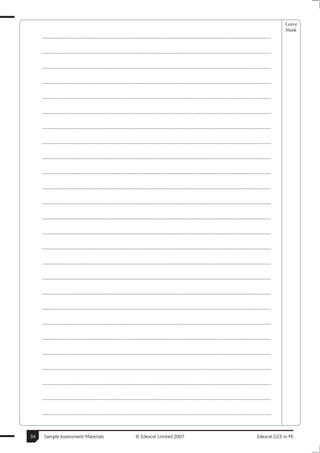 Leave
                                                                                                                                                       blank
     ..............................................................................................................................................

     ..............................................................................................................................................

     ..............................................................................................................................................

     ..............................................................................................................................................

     ..............................................................................................................................................

     ..............................................................................................................................................

     ..............................................................................................................................................

     ..............................................................................................................................................

     ..............................................................................................................................................

     ..............................................................................................................................................

     ..............................................................................................................................................

     ..............................................................................................................................................

     ..............................................................................................................................................

     ..............................................................................................................................................

     ..............................................................................................................................................

     ..............................................................................................................................................

     ..............................................................................................................................................

     ..............................................................................................................................................

     ..............................................................................................................................................

     ..............................................................................................................................................

     ..............................................................................................................................................

     ..............................................................................................................................................

     ..............................................................................................................................................

     ..............................................................................................................................................

     ..............................................................................................................................................

     ..............................................................................................................................................


34    Sample Assessment Materials                             © Edexcel Limited 2007                                                      Edexcel GCE in PE
 