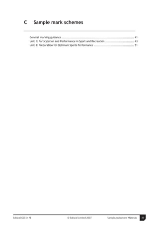 C         Sample mark schemes

               General marking guidance .......................................................................... 41
               Unit 1: Participation and Performance in Sport and Recreation.............................. 43
               Unit 3: Preparation for Optimum Sports Performance ......................................... 51




Edexcel GCE in PE                                 © Edexcel Limited 2007                Sample Assessment Materials     39
 