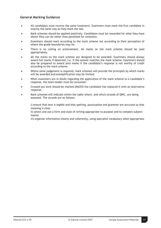 General Marking Guidance

       •        All candidates must receive the same treatment. Examiners must mark the first candidate in
                exactly the same way as they mark the last.
       •        Mark schemes should be applied positively. Candidates must be rewarded for what they have
                shown they can do rather than penalised for omissions.
       •        Examiners should mark according to the mark scheme not according to their perception of
                where the grade boundaries may lie.
       •        There is no ceiling on achievement. All marks on the mark scheme should be used
                appropriately.
       •        All the marks on the mark scheme are designed to be awarded. Examiners should always
                award full marks if deserved, i.e. if the answer matches the mark scheme. Examiners should
                also be prepared to award zero marks if the candidate’s response is not worthy of credit
                according to the mark scheme.
       •        Where some judgement is required, mark schemes will provide the principles by which marks
                will be awarded and exemplification may be limited.
       •        When examiners are in doubt regarding the application of the mark scheme to a candidate’s
                response, the team leader must be consulted.
       •        Crossed out work should be marked UNLESS the candidate has replaced it with an alternative
                response.
       •        Mark schemes will indicate within the table where, and which strands of QWC, are being
                assessed. The strands are as follows:

                i) ensure that text is legible and that spelling, punctuation and grammar are accurate so that
                meaning is clear
                ii) select and use a form and style of writing appropriate to purpose and to complex subject
                matter
                iii) organise information clearly and coherently, using specialist vocabulary when appropriate




Edexcel GCE in PE                              © Edexcel Limited 2007           Sample Assessment Materials   41
 