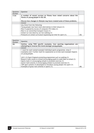 Question    Question
     Number
     2.(a)       A number of recent surveys on fitness have raised concerns about the
                 fitness of young people in the UK.

                 Discuss how changes in lifestyle may have created some of these problems.
                 Answer
                 Any three from the following:
                 Young people now have more alternatives in their leisure (1)
                 Rise in popularity/access of computer/TV/video (1)
                 Rise in car ownership/transport issues (1)
                 School run now done by car/not walking (1)
                 Pressures on school curriculum/squeezing out time for sport (1).                     (3)


     Question
                 Question
     Number
     (b)         Outline, using TWO specific examples, how sporting organisations are
                 attempting to reverse this trend amongst young people.
                 Answer
                 1 mark for each named example/individual sports programme, (max 2
                 examples) and 1 further mark for explanation as to how each example impacts
                 on young people.

                 LEA’s (1)/Sport England promoting programmes such as walking (1)
                 Buses(1)/safe routes to school/encouraging pupils to walk/bike to school (1)
                 Sports mark (1) encouraging schools to promote exercise (1)
                 Active mark awards (1) encouraging schools to promote exercise (1)
                 TOP sport scheme (1) developed to introduce young people into sport (1)
                 Examples of grass root schemes in sports (1).                                        (4)




44   Sample Assessment Materials           © Edexcel Limited 2007                               Edexcel GCE in PE
 