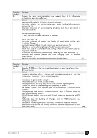 Question     Question
       Number
       3.           Explain the term Americanisation and suggest how it is influencing
                    professional sport across Europe.
                    Answer
                    Maximum of 2 marks for definition of Americanisation:
                    Increasing reliance on commercial/private sector funding/advertisement/
                    sponsorship (1)
                    American influence of sport/adopting practices that have developed in
                    American sport (1).

                    Any 3 from the following:
                    (1 mark for each influence, maximum of 3 marks)

                    Use of franchises (1)
                    Increasing influence of media/ key funder of sport/selling media rights
                    /exclusive TV deal (1)
                    Sport acting as a bill board to advertisers and sponsors/festoon (1)
                    Adoption of names/changing image of clubs/ stadium sponsors (1)
                    Match now part of an entertainment package/cheer leaders/razzmatazz few
                    play more watch (1)
                    Accelerates move towards gamesmanship /cheating/win ethic dominates (1)
                    Increases the amount players can earn changing rules to enhance
                    entertainment (1).
                    Marks for definition plus influence must not total more than 4.                   (4)


       Question     Question
       Number
       4.           Describe THREE ways the increased globalisation of sport has affected the
                    Olympic Games.
                    Answer
                    1 mark for identified affect, 1 further mark for linked example and 1 mark for
                    explanation – maximum 3 marks for each example.

                    Importance of sports golden triangle/
                    relationship between event, sponsor and TV
                    TV companies now pay huge amounts to have exclusive rights to games
                    TV now has power to control timing and scheduling of events
                    IOC moved Olympics into separate year to accommodate TV/Calgary winter
                    Olympics
                    Companies pay huge amounts to have exclusive rights to Olympic name and
                    logo/official Olympic products
                    90% of Olympic budget now generated through corporate sponsorship and TV
                    rights
                    McDonalds paid for building of Olympic pool in 1984/companies pay
                    for/sponsor facilities
                    Decision on who hosts games now includes a commercial element/emphasis
                    Rise in deviance/rewards for winning now mean athletes are prepared to bend
                    rules/drug taking.                                                                 (9)




Edexcel GCE in PE                            © Edexcel Limited 2007           Sample Assessment Materials    45
 