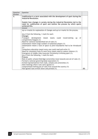 Question    Question
     Number
     5.          Codification is a term associated with the development of sport during the
                 Industrial Revolution.

                 Explain how changes in society during the Industrial Revolution led to the
                 need for codification of sport and outline the process by which sports
                 achieved this.
                 Answer
                 Up to 4 marks for explanation of changes and up to 4 marks for the process.

                 Any 4 from the following, 1 mark for each:
                 Changes
                 Transport development meant teams could travel/setting up of
                 competitions/leagues (1)
                 Need for national/standardised set of rules (1)
                 Urbanisation meant large numbers of potential players (1)
                 Urbanisation meant a lack of space so pitch boundaries had to be introduced
                 (1)
                 Compulsory education meant every one could read and write (1)
                 Need for consistent/fully fit work force meant need to reduce violence (1)
                 Emergence of middle class/muscular Christianity/civilizing sport (1).
                 Any 4 from the following, 1 mark for each:
                 Process
                 Role of public schools/Oxbridge/universities move towards one set of rules (1)
                 Formed a national governing body/association (1)
                 Invited representatives from clubs, schools and universities (1)
                 Held meetings where rules were agreed (1)
                 Compromised/melting pot of rules from around the country (1)
                 Had agreed rules written down and printed (1).                                   (8)




46   Sample Assessment Materials          © Edexcel Limited 2007                           Edexcel GCE in PE
 