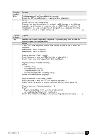 Question     Question
       Number
       6. (a)       The body responds and then adapts to exercise.
                    Explain the difference between a response and an adaptation.
                    Answer
                    Up to 2 marks for each explanation
                    Responses are short term changes/reversible/ enable increase in physiological
                    output (1) e.g. an increase in heart rate prior to a 100m final/or equivalent (1)
                    An adaptation is a long term/permanent change (1) e.g. a decrease in resting
                    heart rate as a result of aerobic training (1).                                     (4)


       Question     Question
       Number
       (b)          Identify TWO cardio-respiratory responses, explaining why each occurs and
                    a benefit of each to the performer.
                    Answer
                    1 mark for each response, reason and benefit maximum of 2 marks for
                    responses
                    maximum of 2 marks for reasons
                    maximum of 2 marks for benefits.

                    Response Increase in heart rate (1).
                    Reason Response to build up of CO2/secretion of adrenalin (1).
                    Benefit Faster removal of waste/faster delivery of 02 (1).

                    Response Increase in stroke volume (1).
                    Reason
                    • Starlings Law (1)
                    • Increased Venous return (1)
                    • Secretion of adrenalin (1)
                    • Increase in sympathetic nerve impulses (1).
                    Benefit Increase in cardiac output (1).

                    Response Increase in ventilation rate (1).
                    Reason Response to build up of CO2 secretion of adrenalin (1).
                    Benefit Rise in the amount of gaseous exchange/helps to remove waste (1).

                    Response Increase in Respiratory volumes (1).
                    Reason
                    • Response to build up of CO2 secretion of adrenalin (1)
                    • Increased activity of respiratory muscles (1).
                    Benefit Rise in the amount of gaseous exchange/helps to remove waste (1).           (6)




Edexcel GCE in PE                             © Edexcel Limited 2007            Sample Assessment Materials   47
 