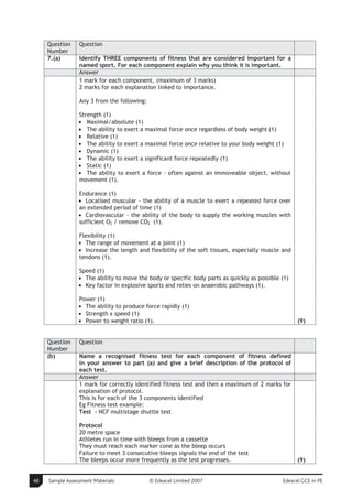 Question    Question
     Number
     7.(a)       Identify THREE components of fitness that are considered important for a
                 named sport. For each component explain why you think it is important.
                 Answer
                 1 mark for each component, (maximum of 3 marks)
                 2 marks for each explanation linked to importance.

                 Any 3 from the following:

                 Strength (1)
                 • Maximal/absolute (1)
                 • The ability to exert a maximal force once regardless of body weight (1)
                 • Relative (1)
                 • The ability to exert a maximal force once relative to your body weight (1)
                 • Dynamic (1)
                 • The ability to exert a significant force repeatedly (1)
                 • Static (1)
                 • The ability to exert a force - often against an immoveable object, without
                 movement (1).

                 Endurance (1)
                 • Localised muscular - the ability of a muscle to exert a repeated force over
                 an extended period of time (1)
                 • Cardiovascular - the ability of the body to supply the working muscles with
                 sufficient O2 / remove CO2 (1).

                 Flexibility (1)
                 • The range of movement at a joint (1)
                 • Increase the length and flexibility of the soft tissues, especially muscle and
                 tendons (1).

                 Speed (1)
                 • The ability to move the body or specific body parts as quickly as possible (1)
                 • Key factor in explosive sports and relies on anaerobic pathways (1).

                 Power (1)
                 • The ability to produce force rapidly (1)
                 • Strength x speed (1)
                 • Power to weight ratio (1).                                                       (9)


     Question    Question
     Number
     (b)         Name a recognised fitness test for each component of fitness defined
                 in your answer to part (a) and give a brief description of the protocol of
                 each test.
                 Answer
                 1 mark for correctly identified fitness test and then a maximum of 2 marks for
                 explanation of protocol.
                 This is for each of the 3 components identified
                 Eg Fitness test example:
                 Test - NCF multistage shuttle test

                 Protocol
                 20 metre space
                 Athletes run in time with bleeps from a cassette
                 They must reach each marker cone as the bleep occurs
                 Failure to meet 3 consecutive bleeps signals the end of the test
                 The bleeps occur more frequently as the test progresses.                           (9)


48   Sample Assessment Materials             © Edexcel Limited 2007                           Edexcel GCE in PE
 