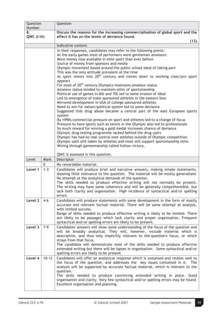 Question           Question
     Number
     8.                 Discuss the reasons for the increasing commercialisation of global sport and the
     QWC (i-iii)        effect it has on the levels of deviance found.
                                                                                                        (12)
                        Indicative content
                        In their responses, candidates may refer to the following points:
                        At the early games most of performers were gentleman amateurs
                        More money now available in elite sport than ever before
                        Source of money from sponsors and media
                        Olympic movement based around the public school ideal of taking part
                        This was the only attitude prevalent at the time
                        As sport moves into 20th century and moves down to working class/pro sport
                        appears
                        For most of 20th century Olympics maintains amateur status
                        Amateur status tended to maintain ethic of sportsmanship
                        Political use of games in 60s and 70s led to some erosion of ideal
                        Led to emergence of state sponsored athletes in the eastern bloc
                        Mirrored development in USA of college sponsored athletes
                        Need to win for nation/political system led to some deviance
                        Suggested that drug abuse became a central part of the east European sports
                        system
                        By 1990s commercial pressure on sport and athletes led to a change of focus
                        Pressure to have sports such as tennis in the Olympic also led to professionals
                        So much reward for winning a gold medal increases chance of deviance
                        Olympic drug testing programme lacked behind the drug users
                        Olympic has had no real control over athletes outside of Olympic competition
                        Olympic oath still taken by athletes and most still support sportsmanship ethic
                        Wining through gamesmanship called hollow victory.

                        QWC is assessed in this question.
     Level      Mark    Descriptor
                0       No rewardable material.
     Level 1    1-3     Candidates will produce brief and narrative answers, making simple statements,
                        showing little relevance to the question. The material will be mostly generalised.
                        No attempt at the analytical demands of the question.
                        The skills needed to produce effective writing will not normally be present.
                        The writing may have some coherence and will be generally comprehensible, but
                        lack both clarity and organisation. High incidence of syntactical and/or spelling
                        errors.
     Level 2    4-6     Candidates will produce statements with some development in the form of mostly
                        accurate and relevant factual material. There will be some attempt at analysis,
                        with limited success.
                        Range of skills needed to produce effective writing is likely to be limited. There
                        are likely to be passages which lack clarity and proper organisation. Frequent
                        syntactical and/or spelling errors are likely to be present.
     Level 3    7-9     Candidates' answers will show some understanding of the focus of the question and
                        will be broadly analytical. They will, however, include material which is
                        descriptive, and thus only implicitly relevant to the question's focus, or which
                        strays from that focus.
                        The candidate will demonstrate most of the skills needed to produce effective
                        extended writing but there will be lapses in organisation. Some syntactical and/or
                        spelling errors are likely to be present.
     Level 4    10-12   Candidates will offer an analytical response which is sustained and relates well to
                        the focus of the question, and addresses the key issues contained in it. The
                        analysis will be supported by accurate factual material, which is relevant to the
                        question.
                        The skills needed to produce convincing extended writing in place. Good
                        organisation and clarity. Very few syntactical and/or spelling errors may be found.
                        Excellent organisation and planning.



Edexcel GCE in PE                             © Edexcel Limited 2007           Sample Assessment Materials     49
 