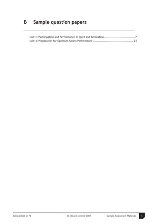 B         Sample question papers

               Unit 1: Participation and Performance in Sport and Recreation................................ 7
               Unit 3: Preparation for Optimum Sports Performance ......................................... 23




Edexcel GCE in PE                               © Edexcel Limited 2007             Sample Assessment Materials   5
 